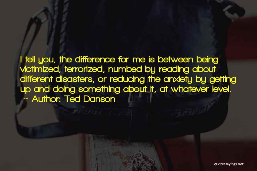 Ted Danson Quotes: I Tell You, The Difference For Me Is Between Being Victimized, Terrorized, Numbed By Reading About Different Disasters, Or Reducing