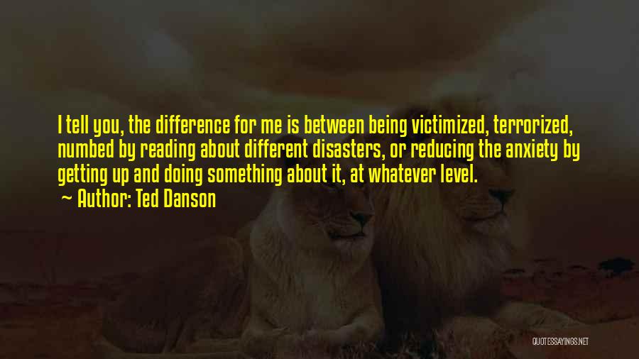 Ted Danson Quotes: I Tell You, The Difference For Me Is Between Being Victimized, Terrorized, Numbed By Reading About Different Disasters, Or Reducing