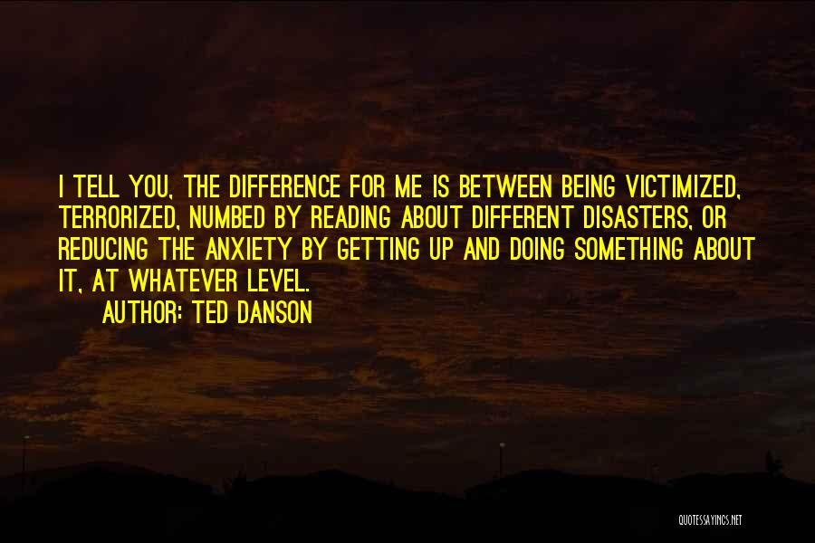 Ted Danson Quotes: I Tell You, The Difference For Me Is Between Being Victimized, Terrorized, Numbed By Reading About Different Disasters, Or Reducing