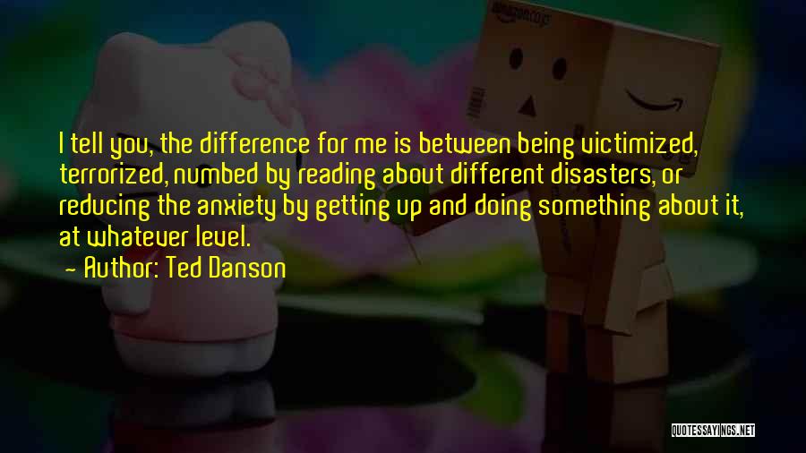 Ted Danson Quotes: I Tell You, The Difference For Me Is Between Being Victimized, Terrorized, Numbed By Reading About Different Disasters, Or Reducing