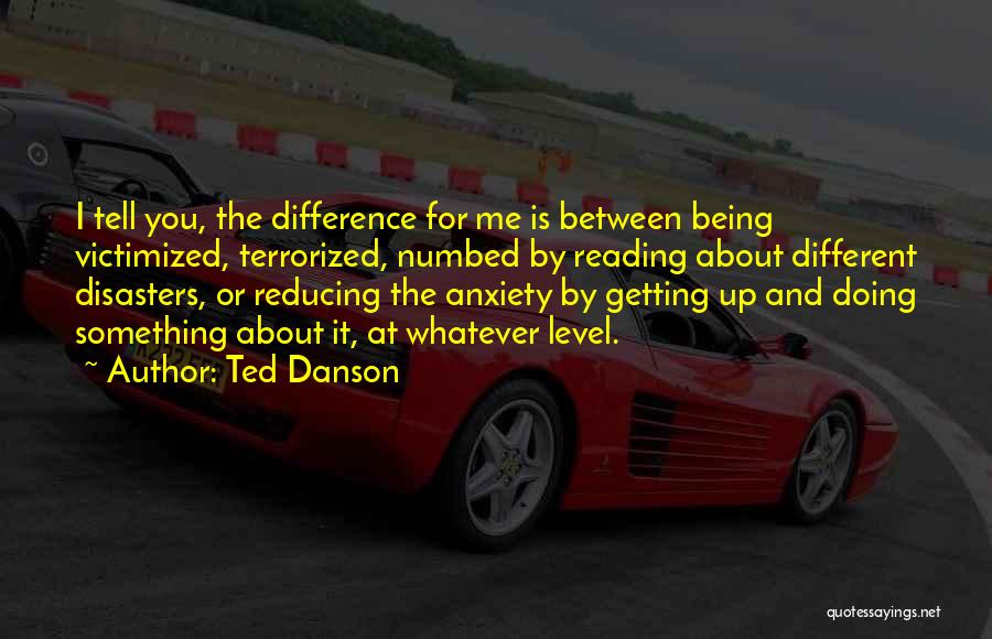 Ted Danson Quotes: I Tell You, The Difference For Me Is Between Being Victimized, Terrorized, Numbed By Reading About Different Disasters, Or Reducing