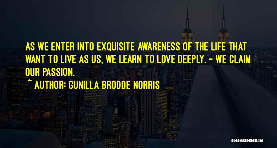 Gunilla Brodde Norris Quotes: As We Enter Into Exquisite Awareness Of The Life That Want To Live As Us, We Learn To Love Deeply.