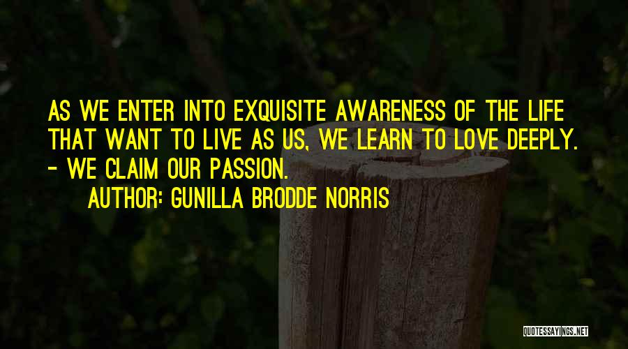 Gunilla Brodde Norris Quotes: As We Enter Into Exquisite Awareness Of The Life That Want To Live As Us, We Learn To Love Deeply.