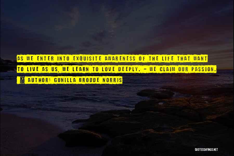 Gunilla Brodde Norris Quotes: As We Enter Into Exquisite Awareness Of The Life That Want To Live As Us, We Learn To Love Deeply.