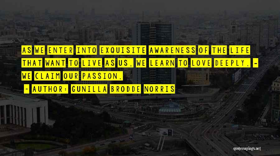 Gunilla Brodde Norris Quotes: As We Enter Into Exquisite Awareness Of The Life That Want To Live As Us, We Learn To Love Deeply.