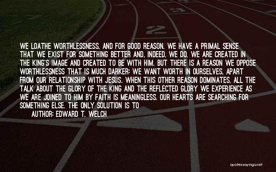 Edward T. Welch Quotes: We Loathe Worthlessness, And For Good Reason. We Have A Primal Sense That We Exist For Something Better And, Indeed,