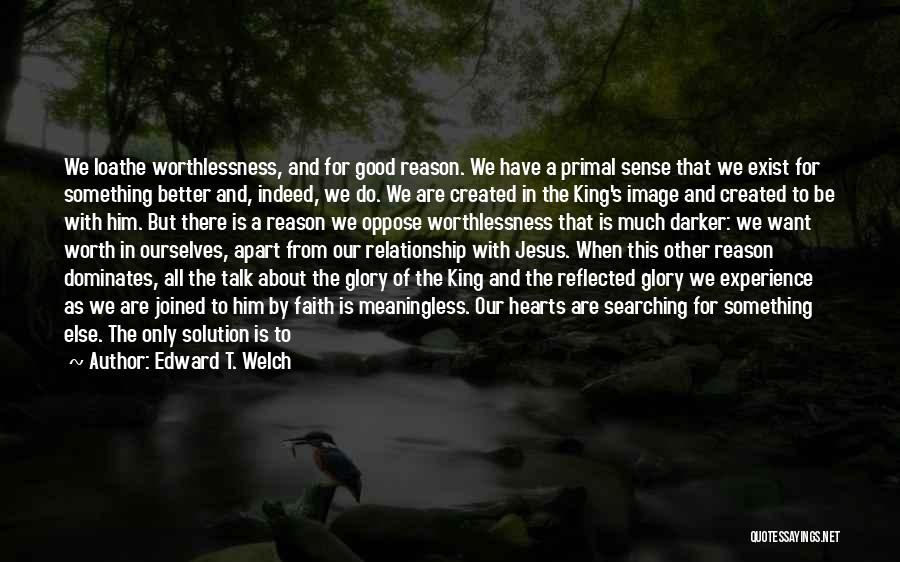 Edward T. Welch Quotes: We Loathe Worthlessness, And For Good Reason. We Have A Primal Sense That We Exist For Something Better And, Indeed,