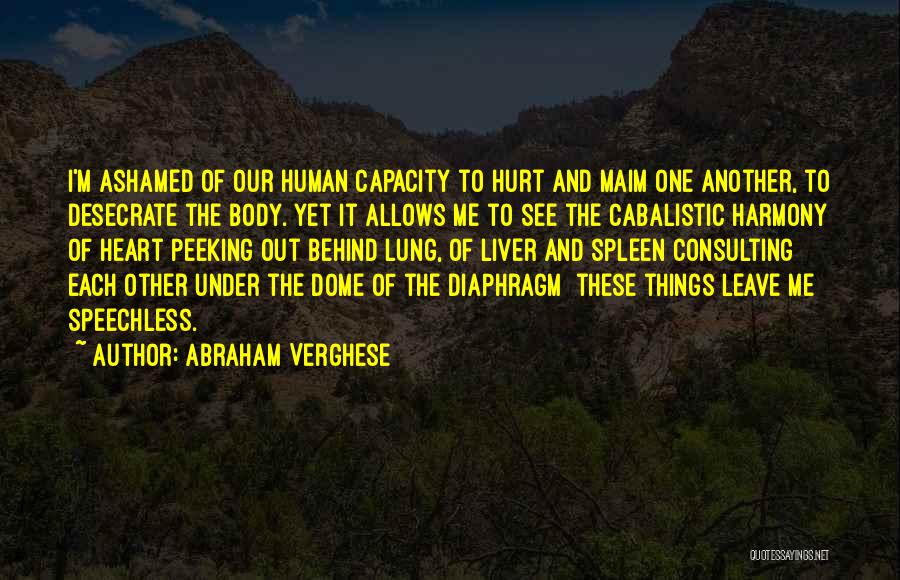 Abraham Verghese Quotes: I'm Ashamed Of Our Human Capacity To Hurt And Maim One Another, To Desecrate The Body. Yet It Allows Me