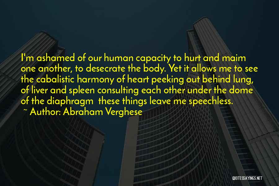 Abraham Verghese Quotes: I'm Ashamed Of Our Human Capacity To Hurt And Maim One Another, To Desecrate The Body. Yet It Allows Me