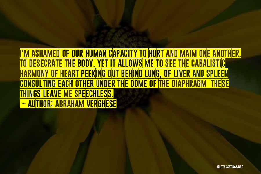 Abraham Verghese Quotes: I'm Ashamed Of Our Human Capacity To Hurt And Maim One Another, To Desecrate The Body. Yet It Allows Me