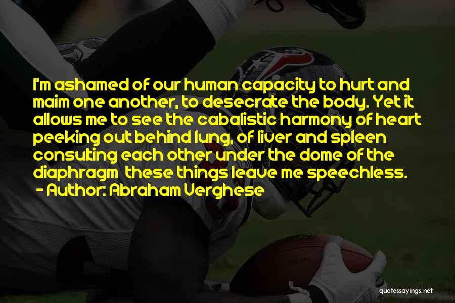 Abraham Verghese Quotes: I'm Ashamed Of Our Human Capacity To Hurt And Maim One Another, To Desecrate The Body. Yet It Allows Me