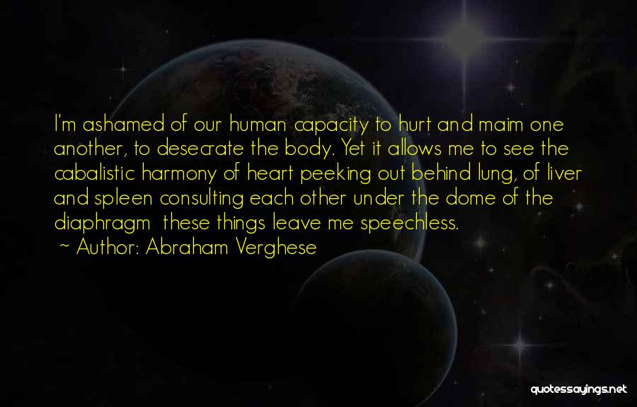 Abraham Verghese Quotes: I'm Ashamed Of Our Human Capacity To Hurt And Maim One Another, To Desecrate The Body. Yet It Allows Me