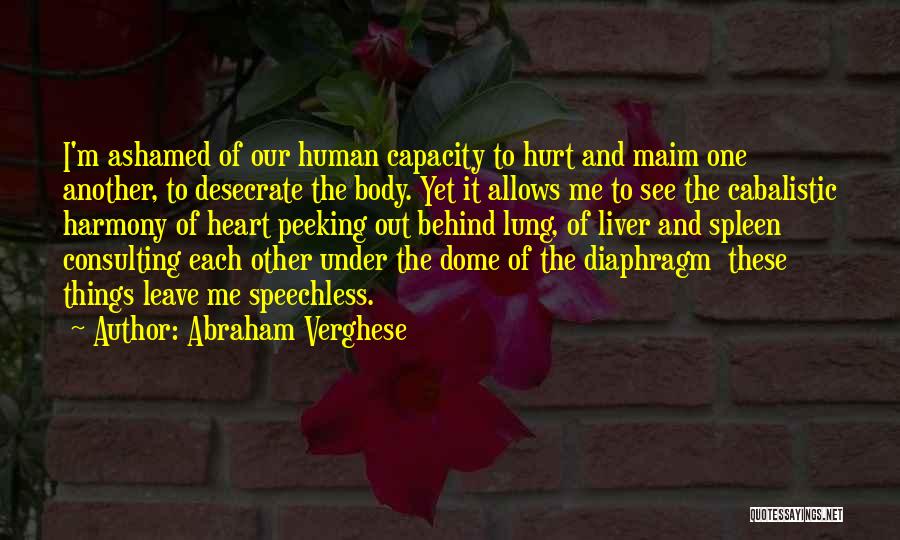 Abraham Verghese Quotes: I'm Ashamed Of Our Human Capacity To Hurt And Maim One Another, To Desecrate The Body. Yet It Allows Me