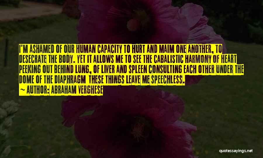 Abraham Verghese Quotes: I'm Ashamed Of Our Human Capacity To Hurt And Maim One Another, To Desecrate The Body. Yet It Allows Me