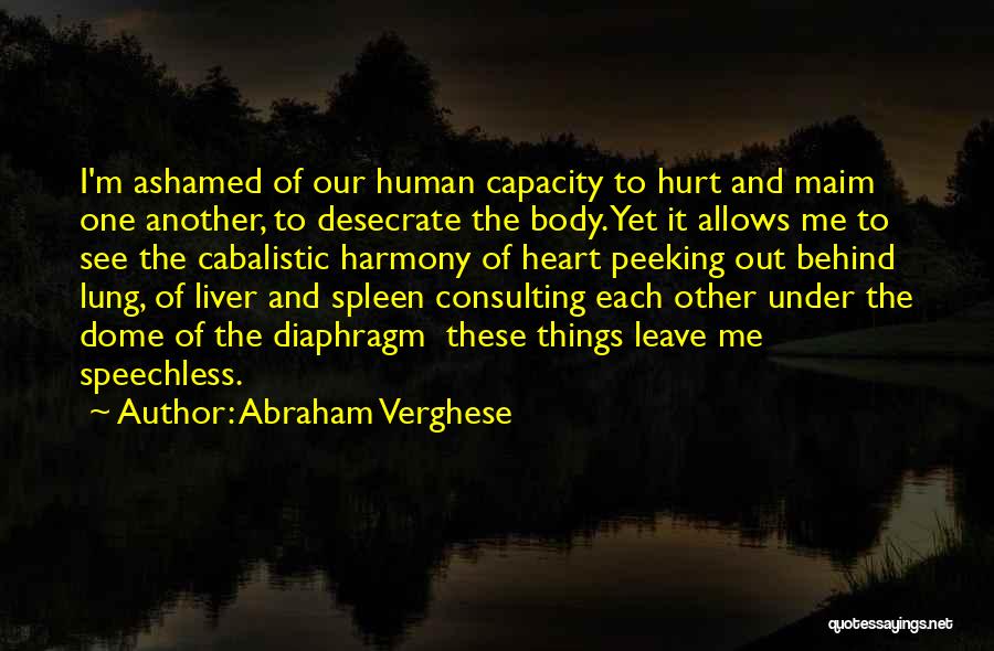 Abraham Verghese Quotes: I'm Ashamed Of Our Human Capacity To Hurt And Maim One Another, To Desecrate The Body. Yet It Allows Me