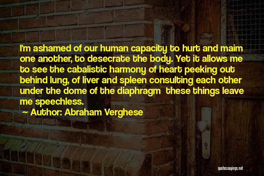 Abraham Verghese Quotes: I'm Ashamed Of Our Human Capacity To Hurt And Maim One Another, To Desecrate The Body. Yet It Allows Me