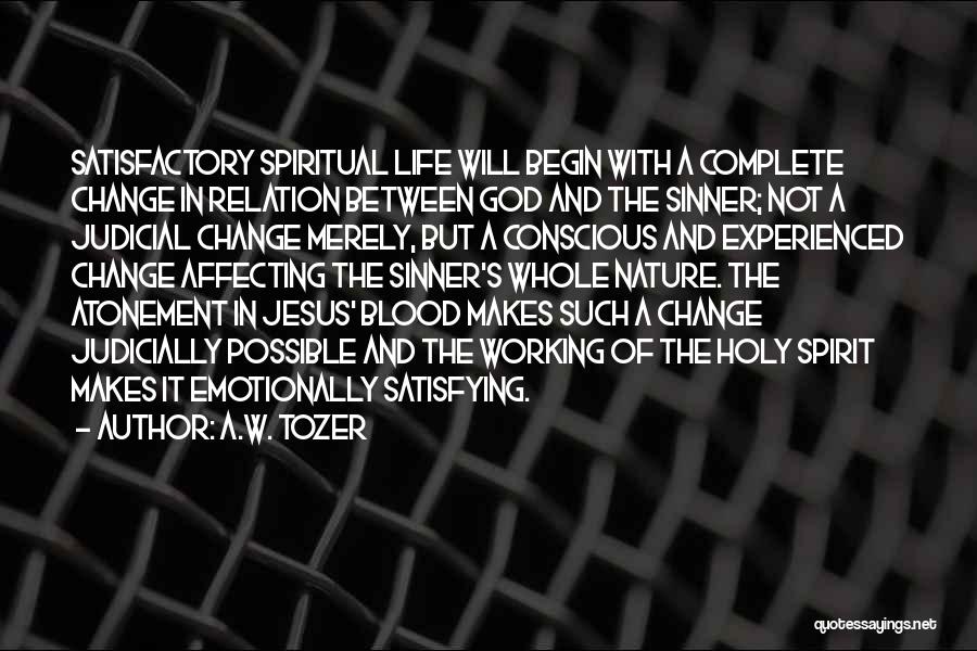 A.W. Tozer Quotes: Satisfactory Spiritual Life Will Begin With A Complete Change In Relation Between God And The Sinner; Not A Judicial Change