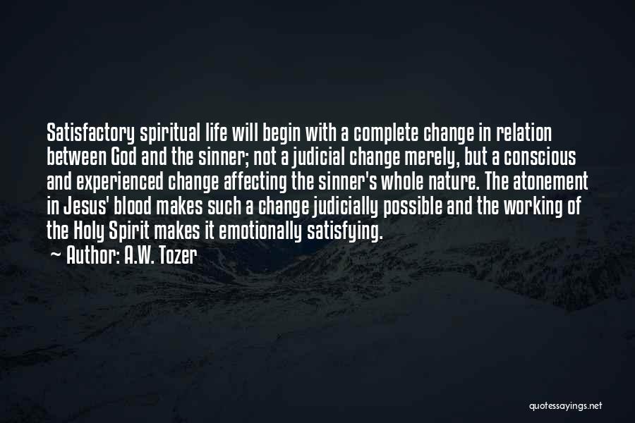 A.W. Tozer Quotes: Satisfactory Spiritual Life Will Begin With A Complete Change In Relation Between God And The Sinner; Not A Judicial Change