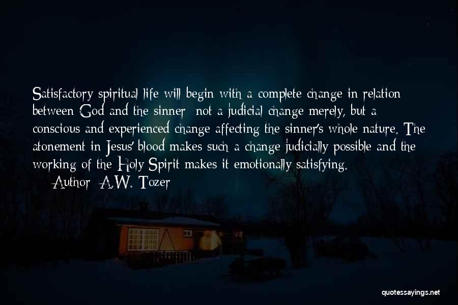 A.W. Tozer Quotes: Satisfactory Spiritual Life Will Begin With A Complete Change In Relation Between God And The Sinner; Not A Judicial Change