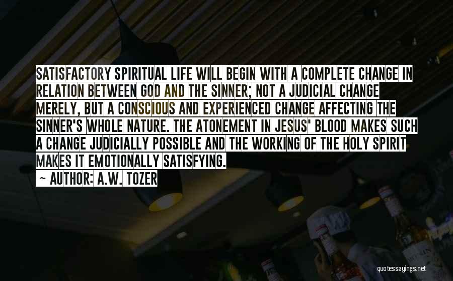 A.W. Tozer Quotes: Satisfactory Spiritual Life Will Begin With A Complete Change In Relation Between God And The Sinner; Not A Judicial Change