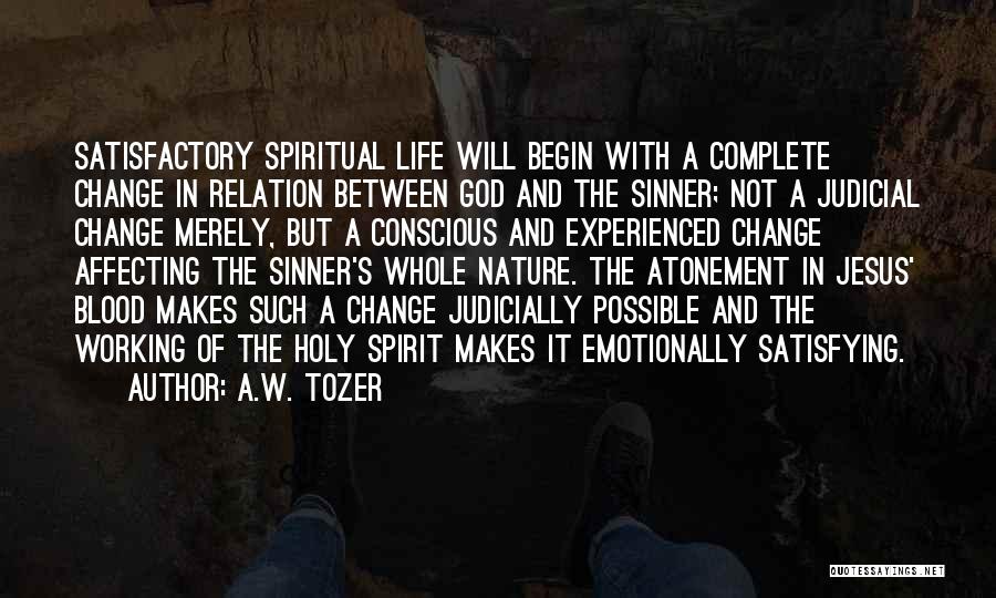 A.W. Tozer Quotes: Satisfactory Spiritual Life Will Begin With A Complete Change In Relation Between God And The Sinner; Not A Judicial Change