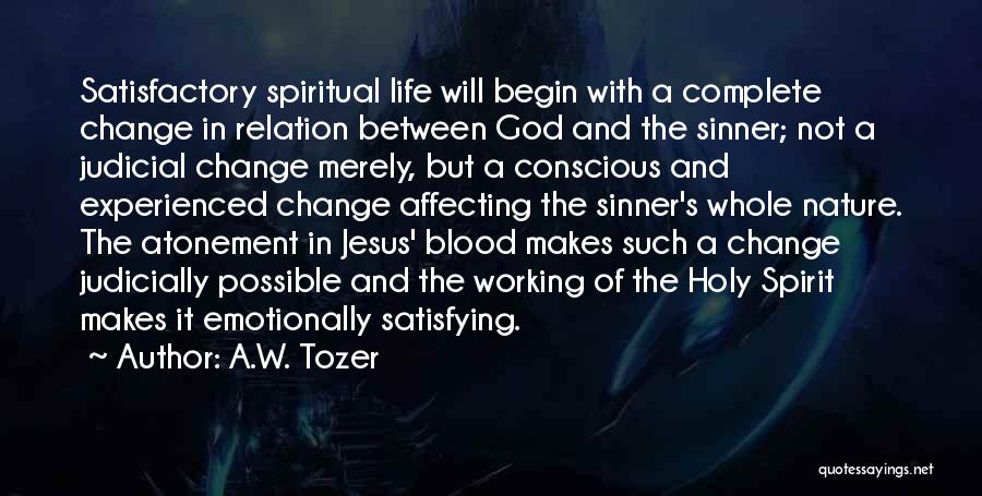 A.W. Tozer Quotes: Satisfactory Spiritual Life Will Begin With A Complete Change In Relation Between God And The Sinner; Not A Judicial Change