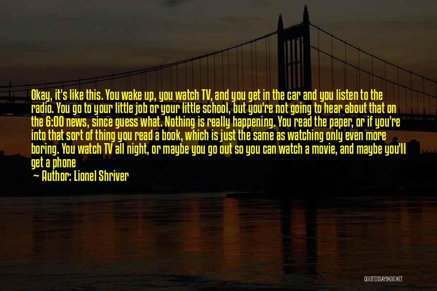 Lionel Shriver Quotes: Okay, It's Like This. You Wake Up, You Watch Tv, And You Get In The Car And You Listen To