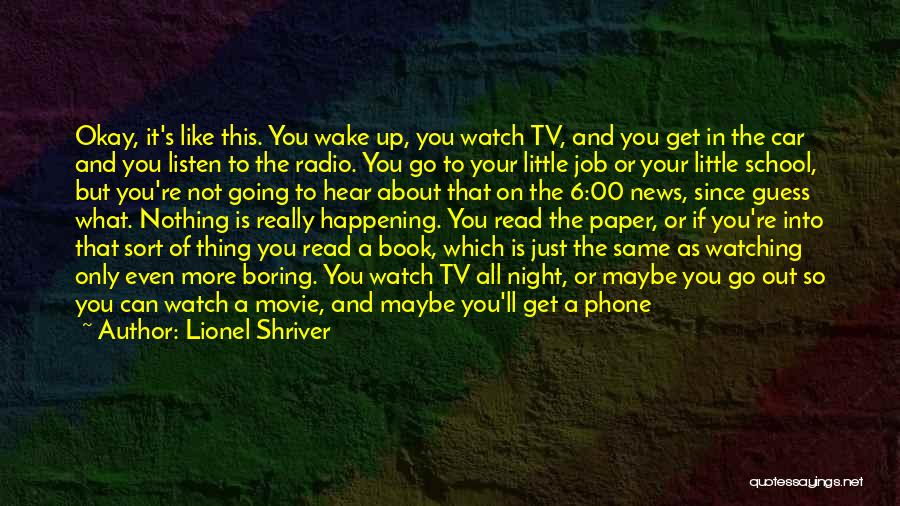 Lionel Shriver Quotes: Okay, It's Like This. You Wake Up, You Watch Tv, And You Get In The Car And You Listen To