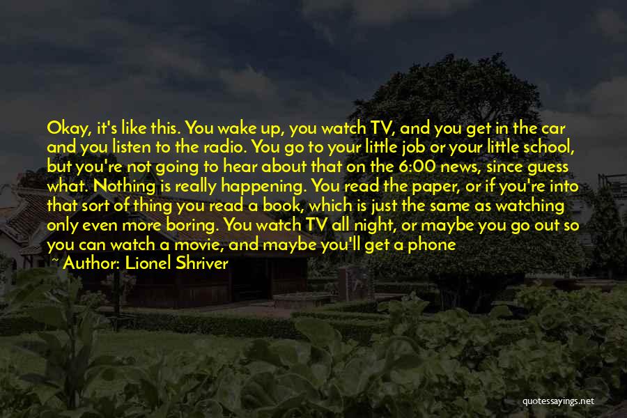 Lionel Shriver Quotes: Okay, It's Like This. You Wake Up, You Watch Tv, And You Get In The Car And You Listen To