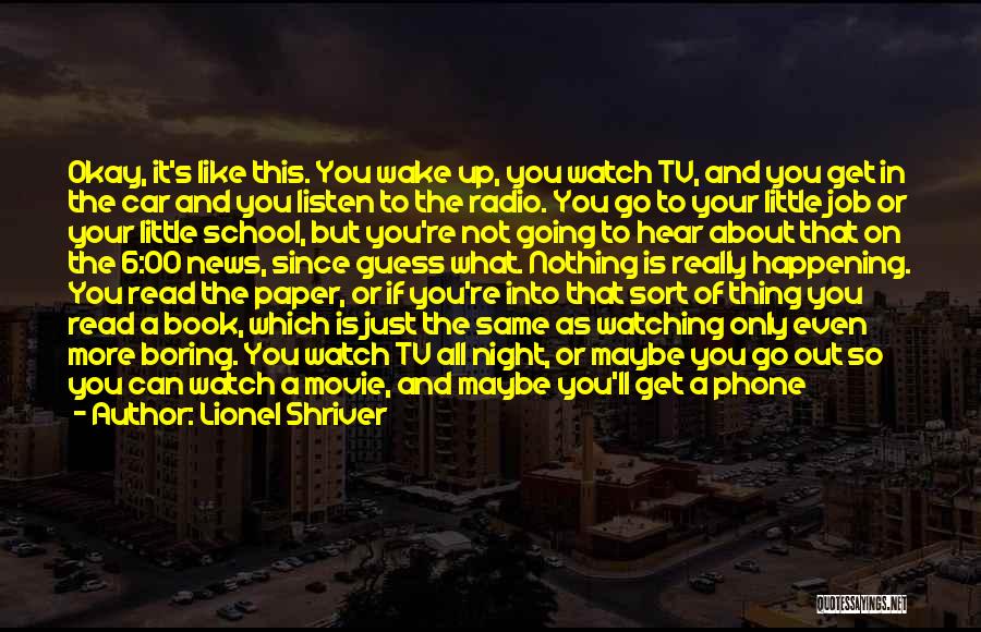 Lionel Shriver Quotes: Okay, It's Like This. You Wake Up, You Watch Tv, And You Get In The Car And You Listen To