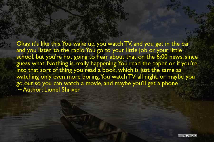 Lionel Shriver Quotes: Okay, It's Like This. You Wake Up, You Watch Tv, And You Get In The Car And You Listen To