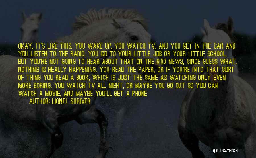 Lionel Shriver Quotes: Okay, It's Like This. You Wake Up, You Watch Tv, And You Get In The Car And You Listen To