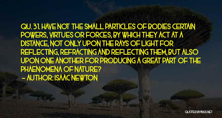 Isaac Newton Quotes: Qu. 31. Have Not The Small Particles Of Bodies Certain Powers, Virtues Or Forces, By Which They Act At A