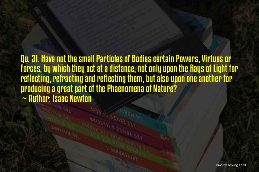 Isaac Newton Quotes: Qu. 31. Have Not The Small Particles Of Bodies Certain Powers, Virtues Or Forces, By Which They Act At A