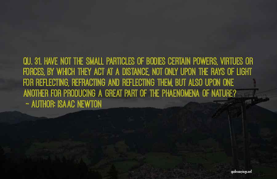 Isaac Newton Quotes: Qu. 31. Have Not The Small Particles Of Bodies Certain Powers, Virtues Or Forces, By Which They Act At A