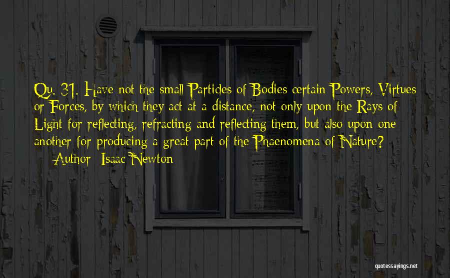 Isaac Newton Quotes: Qu. 31. Have Not The Small Particles Of Bodies Certain Powers, Virtues Or Forces, By Which They Act At A