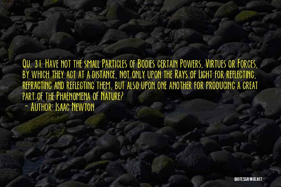 Isaac Newton Quotes: Qu. 31. Have Not The Small Particles Of Bodies Certain Powers, Virtues Or Forces, By Which They Act At A