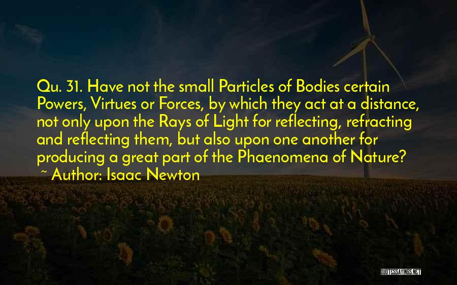 Isaac Newton Quotes: Qu. 31. Have Not The Small Particles Of Bodies Certain Powers, Virtues Or Forces, By Which They Act At A