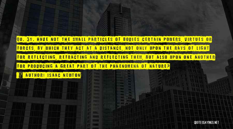 Isaac Newton Quotes: Qu. 31. Have Not The Small Particles Of Bodies Certain Powers, Virtues Or Forces, By Which They Act At A