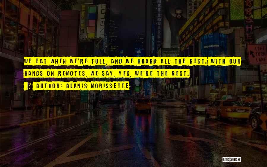 Alanis Morissette Quotes: We Eat When We're Full, And We Hoard All The Rest. With Our Hands On Remotes, We Say, Yes, We're