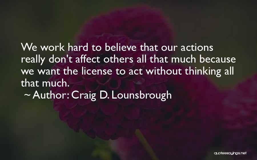 Craig D. Lounsbrough Quotes: We Work Hard To Believe That Our Actions Really Don't Affect Others All That Much Because We Want The License