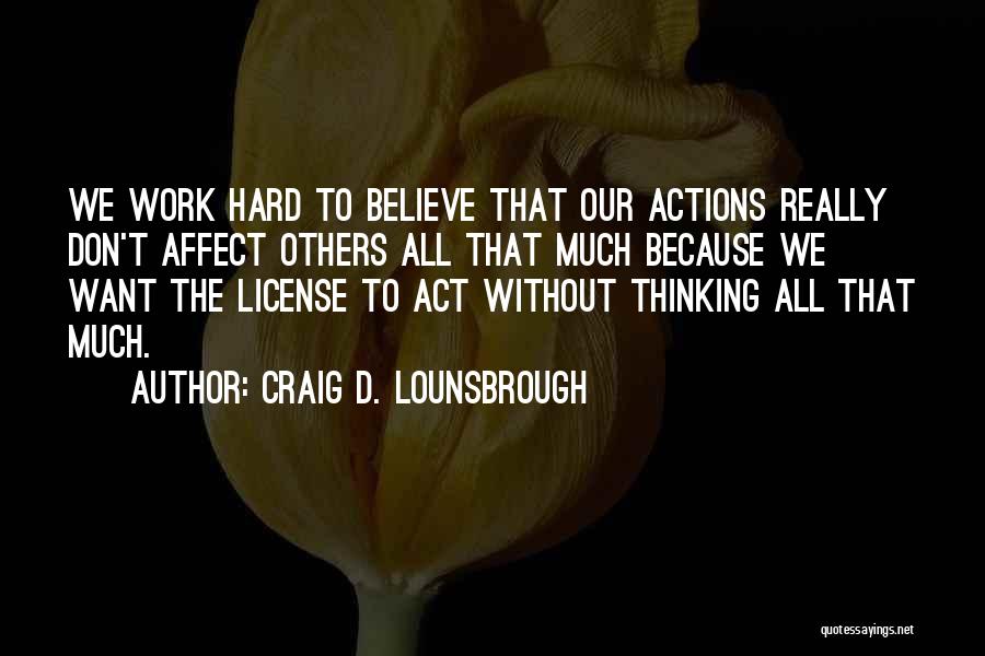 Craig D. Lounsbrough Quotes: We Work Hard To Believe That Our Actions Really Don't Affect Others All That Much Because We Want The License