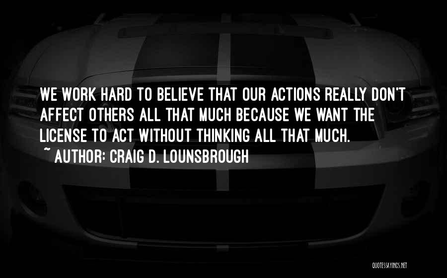 Craig D. Lounsbrough Quotes: We Work Hard To Believe That Our Actions Really Don't Affect Others All That Much Because We Want The License