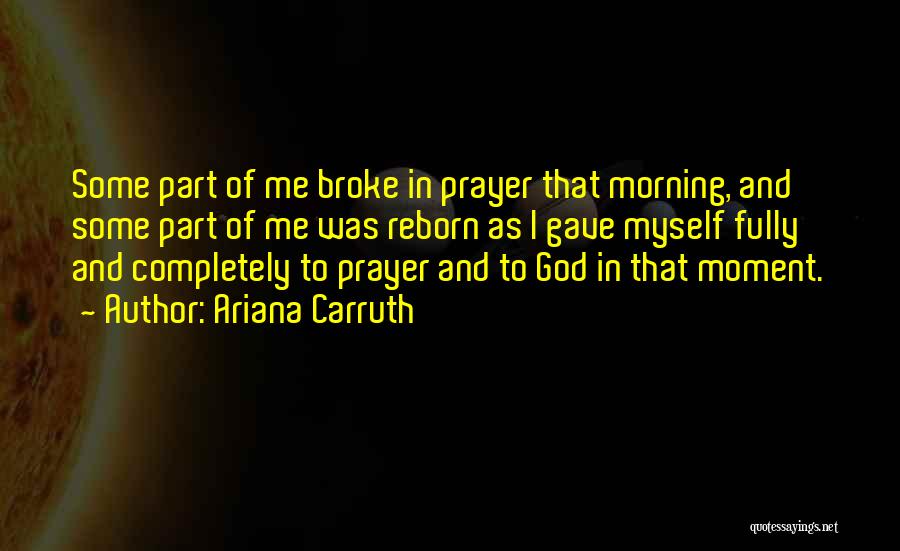 Ariana Carruth Quotes: Some Part Of Me Broke In Prayer That Morning, And Some Part Of Me Was Reborn As I Gave Myself