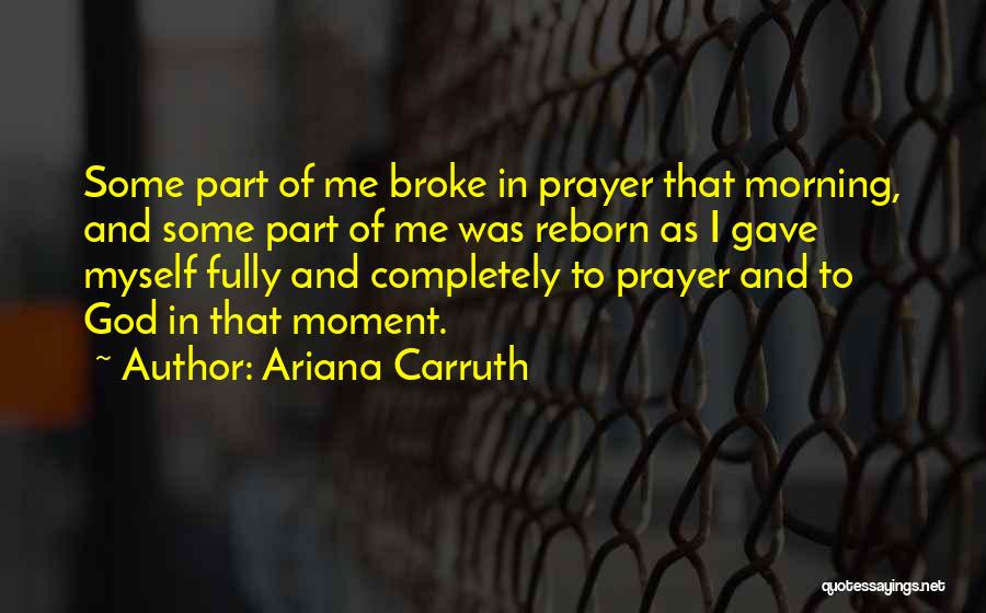 Ariana Carruth Quotes: Some Part Of Me Broke In Prayer That Morning, And Some Part Of Me Was Reborn As I Gave Myself