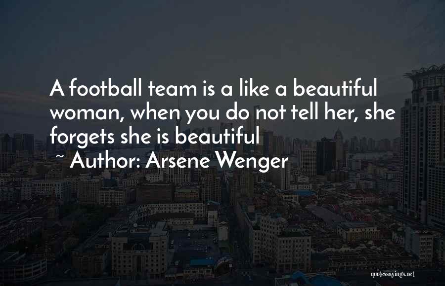 Arsene Wenger Quotes: A Football Team Is A Like A Beautiful Woman, When You Do Not Tell Her, She Forgets She Is Beautiful