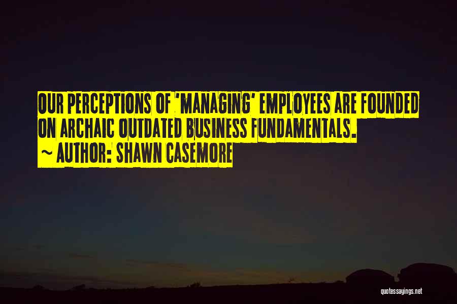 Shawn Casemore Quotes: Our Perceptions Of 'managing' Employees Are Founded On Archaic Outdated Business Fundamentals.