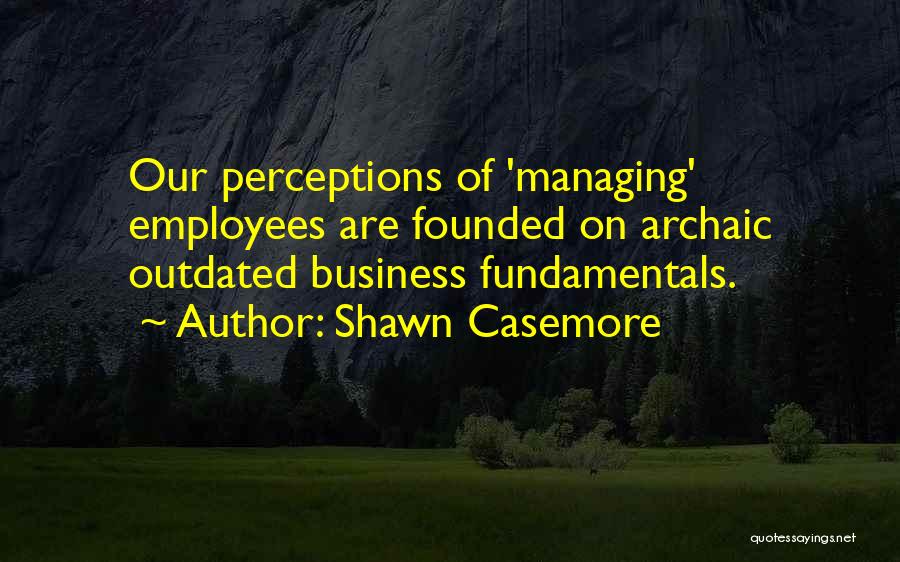 Shawn Casemore Quotes: Our Perceptions Of 'managing' Employees Are Founded On Archaic Outdated Business Fundamentals.