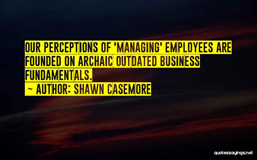 Shawn Casemore Quotes: Our Perceptions Of 'managing' Employees Are Founded On Archaic Outdated Business Fundamentals.