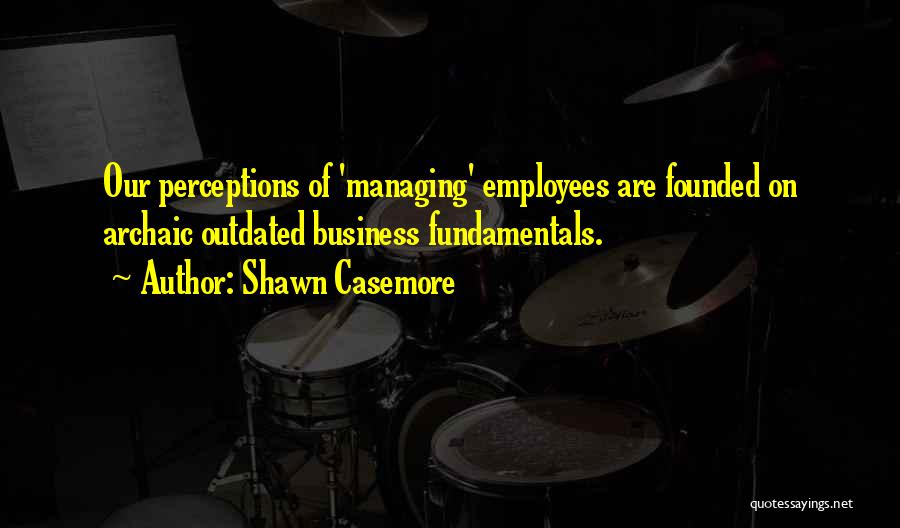 Shawn Casemore Quotes: Our Perceptions Of 'managing' Employees Are Founded On Archaic Outdated Business Fundamentals.